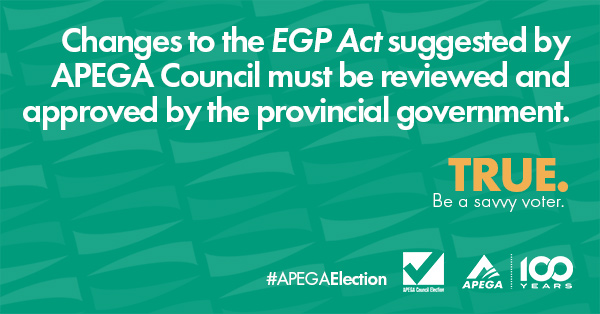 Statement: Changes to the EGP Act suggested by APEGA Council must be reviewed and approved by the provincial government. TRUE. Be a savvy voter.