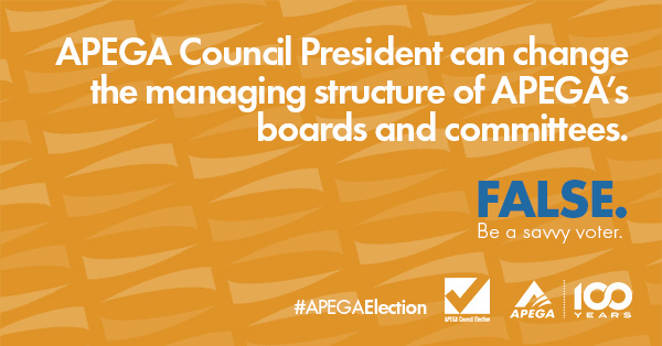 Statement: APEGA Council President can change the managing structure of APEGA's boards and committees. FALSE. Be a savvy voter.