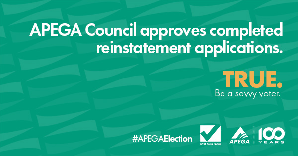 Statement: APEGA Council approves completed reinstatement applications. TRUE. Be a savvy voter.